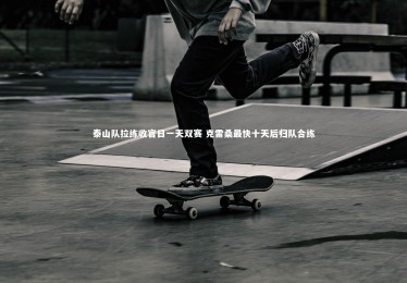 星空体育官网-泰山队拉练收官日一天双赛 克雷桑最快十天后归队合练