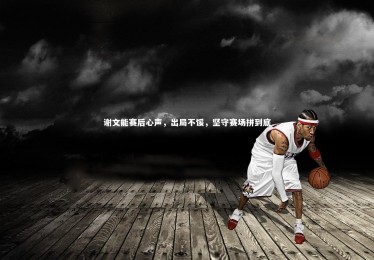 星空-谢文能赛后心声，出局不馁，坚守赛场拼到底