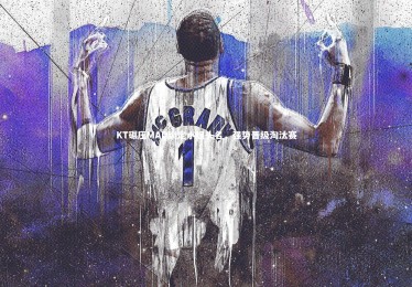 星空体育-KT碾压MAD锁定小组头名，强势晋级淘汰赛