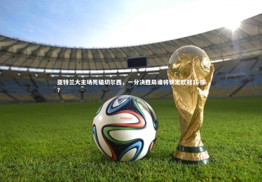 【星空体育官网】亚特兰大主场死磕切尔西，一分决胜局谁将锁定欧冠16强？