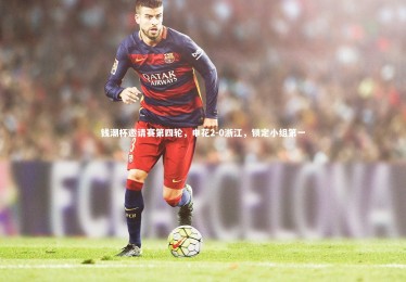 星空体育-钱潮杯邀请赛第四轮，申花2-0浙江，锁定小组第一