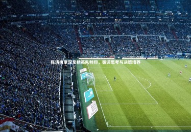 星空体育官网：陈涛执掌深足精英队帅印，强调思考与决策培养