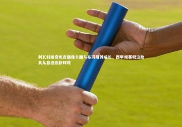 星空体育_利瓦科维奇坦言偶像卡西与布冯引领成长，西甲观赛积淀助其从容适应新环境