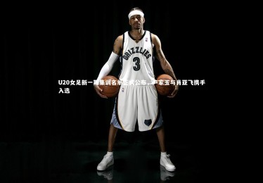 【星空体育】U20女足新一期集训名单正式公布，卢家玉与肖亚飞携手入选